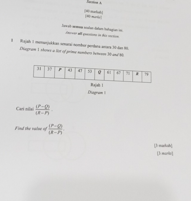 [40 markah] 
[40 marks] 
Jawab semua soalan dalam bahagian ini. 
Answer all questions in this section. 
1 Rajah 1 menunjukkan senarai nombor perdana antara 30 dan 80. 
Diagram 1 shows a list of prime numbers between 30 and 80. 
Rajah 1 
Diagram 1 
Cari nilai  ((P-Q))/(R-P) ·
Find the value of  ((P-Q))/(R-P) . 
[3 markah] 
[3 marks]