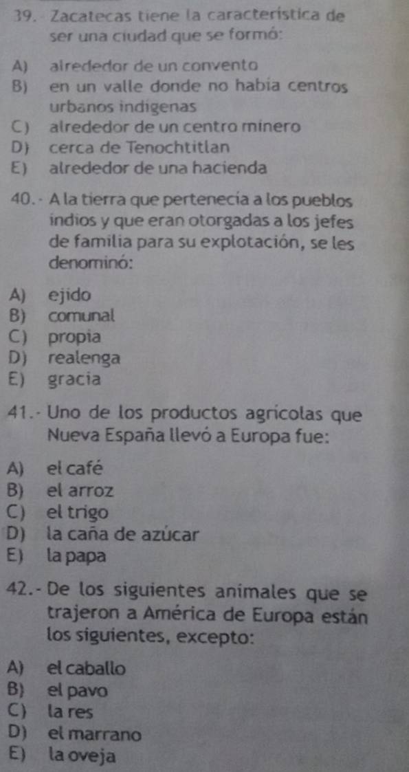 Zacatecas tiene la característica de
ser una ciudad que se formó:
A) alrededor de un convento
B) en un valle donde no habia centros
urbanos indígenas
C) alrededor de un centro mínero
D) cerca de Tenochtitlan
E) alrededor de una hacienda
40.- A la tierra que pertenecía a los pueblos
indios y que eran otorgadas a los jefes
de familia para su explotación, se les
denominó:
A) ejido
B) comunal
C propia
D) realenga
E) gracia
41.- Uno de los productos agrícolas que
Nueva España llevó a Europa fue:
A) el café
B) el arroz
C) el trigo
D) la caña de azúcar
E) la papa
42.-De los siguientes animales que se
trajeron a América de Europa están
los siguientes, excepto:
A) el caballo
B) el pavo
C) la res
D) el marrano
E) la oveja