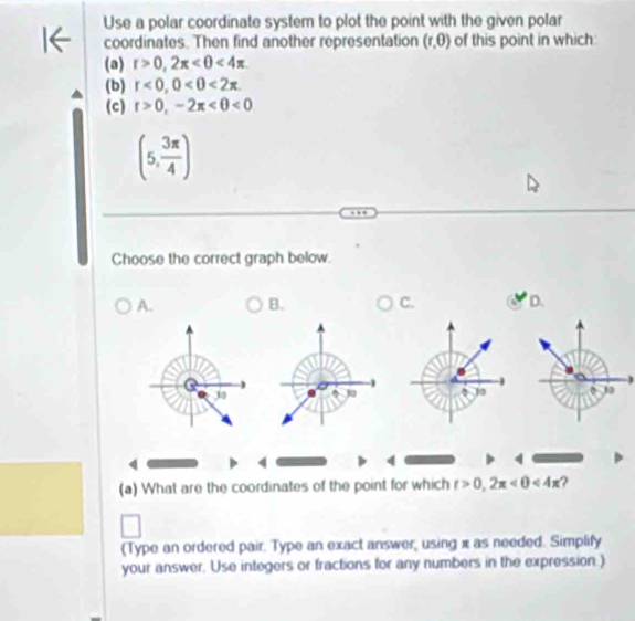 Use a polar coordinate system to plot the point with the given polar
coordinates. Then find another representation (r,θ ) of this point in which
(a) r>0, 2π <4π
(b) r<0</tex>, 0<0<2π. 
(c) r>0,-2π <0<0
(5, 3π /4 )
Choose the correct graph below.
A. B. C. D.
Q
30
10 0 10
4
4
(a) What are the coordinates of the point for which t>0,2π <4π ?
(Type an ordered pair. Type an exact answer, using x as needed. Simplify
your answer. Use integers or fractions for any numbers in the expression.)