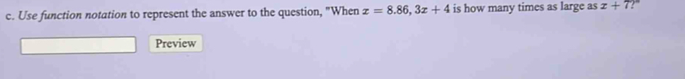 Use function notation to represent the answer to the question, "When x=8.86, 3x+4 is how many times as large as x+7 ?''' 
Preview