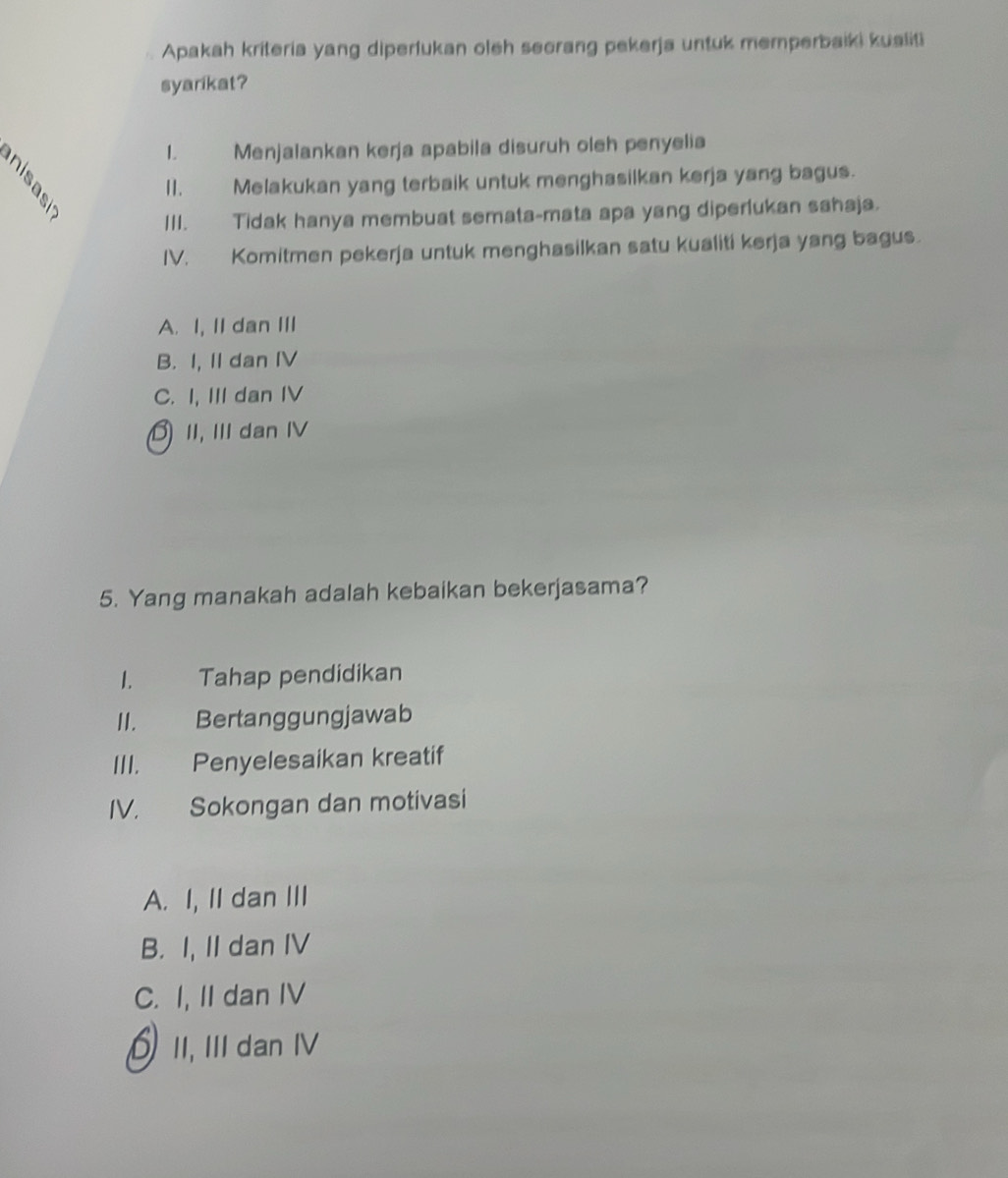 Apakah kriteria yang diperfukan oleh secrang pekerja untuk memperbaiki kualiti
syarikat?
1. Menjalankan kerja apabila disuruh oleh penyelia
I1. Melakukan yang terbaik untuk menghasilkan kerja yang bagus.
III. Tidak hanya membuat semata-mata apa yang diperlukan sahaja.
IV. Komitmen pekerja untuk menghasilkan satu kualiti kerja yang bagus.
A. I, II dan III
B. I, II dan IV
C. I, III dan IV
II, I dan IV
5. Yang manakah adalah kebaikan bekerjasama?
1. Tahap pendidikan
II. Bertanggungjawab
III. Penyelesaikan kreatif
IV. Sokongan dan motivasi
A. I, II dan III
B. I, II dan IV
C. I, II dan IV
II, II dan IV