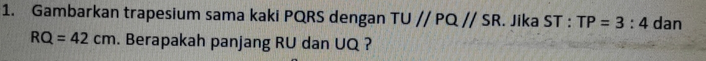 Gambarkan trapesium sama kaki PQRS dengan TU//PQ//SR. Jika ST : TP=3:4 dan
RQ=42cm. Berapakah panjang RU dan UQ ?