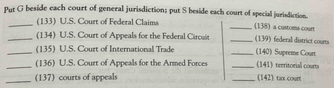 Put G beside each court of general jurisdiction; put S beside each court of special jurisdiction. 
_(133) U.S. Court of Federal Claims _(138) a customs court 
_(134) U.S. Court of Appeals for the Federal Circuit _(139) federal district courts 
_(135) U.S. Court of International Trade _(140) Supreme Court 
_(136) U.S. Court of Appeals for the Armed Forces _(141) territorial courts 
_(137) courts of appeals _(142) tax court