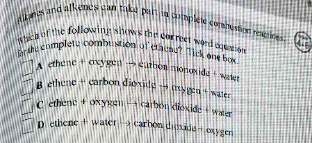 Alkanes and alkenes can take part in complete combustion reactions. _
Which of the following shows the correct word equation
4-6
for the complete combustion of ethene? Tick one box.
A ethene + oxygen — . carbon monoxide + water
B ethenc + carbon dioxide → oxygen + water
C ethene + oxygen → carbon dioxide + water
D ethene + water → carbon dioxide + oxygen