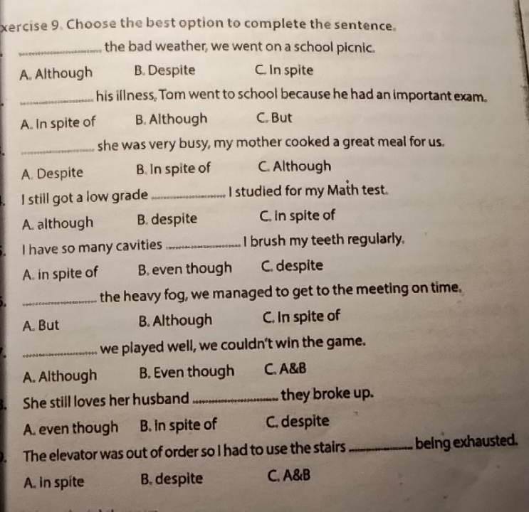 xercise 9. Choose the best option to complete the sentence.
_the bad weather, we went on a school picnic.
A. Although B. Despite C. In spite
_his illness, Tom went to school because he had an important exam.
A. In spite of B. Although C. But
_she was very busy, my mother cooked a great meal for us.
A. Despite B. In spite of C. Although
I still got a low grade _I studied for my Math test.
A. although B. despite C. in spite of
I have so many cavities _I brush my teeth regularly.
A. in spite of B. even though C. despite
_the heavy fog, we managed to get to the meeting on time.
A. But B. Although C. In spite of
_we played well, we couldn't win the game.
A. Although B. Even though C. A&B
1. She still loves her husband _they broke up.
A. even though B. in spite of C. despite
The elevator was out of order so I had to use the stairs _being exhausted.
A. in spite B. despite C. A&B