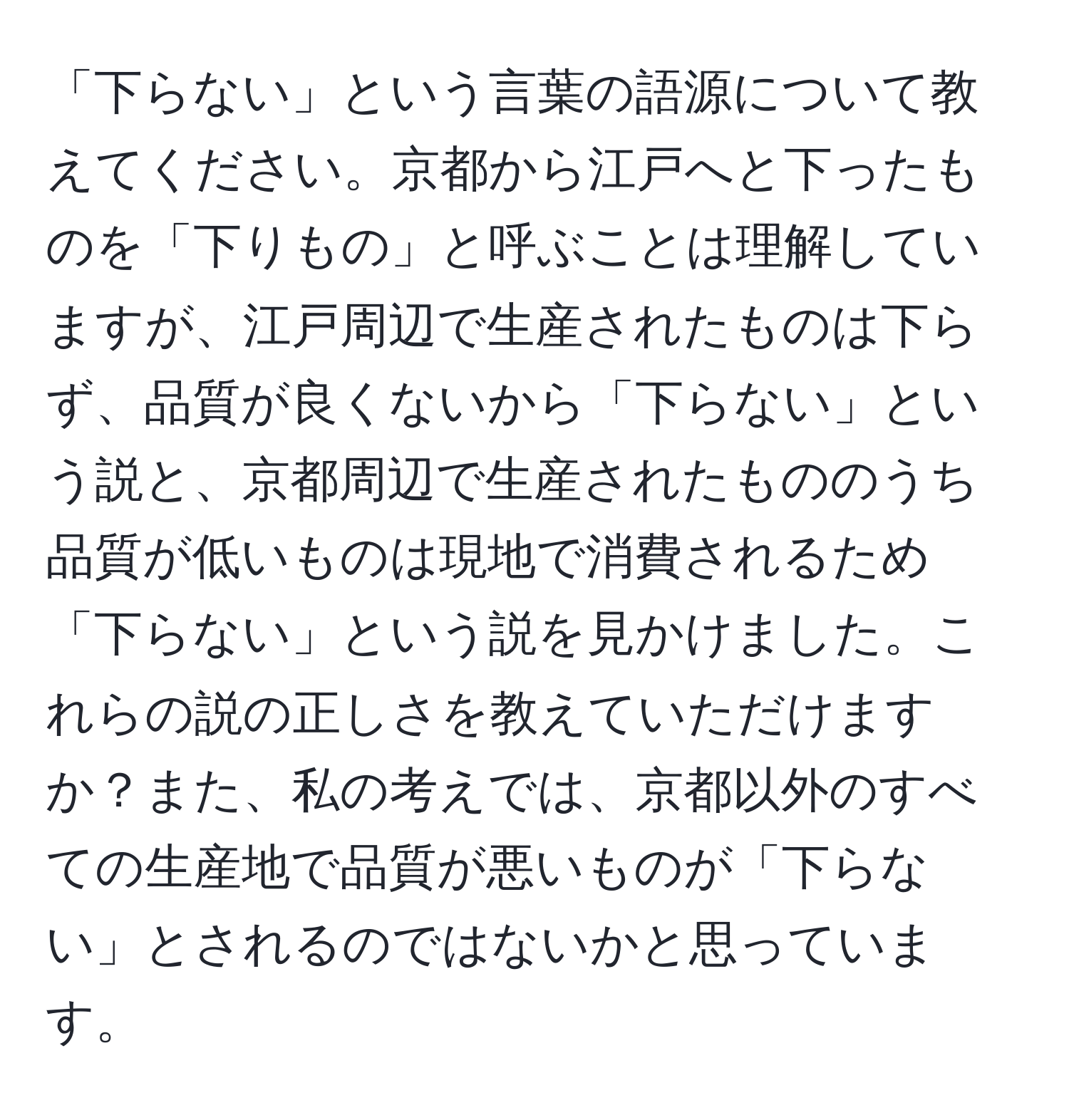 「下らない」という言葉の語源について教えてください。京都から江戸へと下ったものを「下りもの」と呼ぶことは理解していますが、江戸周辺で生産されたものは下らず、品質が良くないから「下らない」という説と、京都周辺で生産されたもののうち品質が低いものは現地で消費されるため「下らない」という説を見かけました。これらの説の正しさを教えていただけますか？また、私の考えでは、京都以外のすべての生産地で品質が悪いものが「下らない」とされるのではないかと思っています。