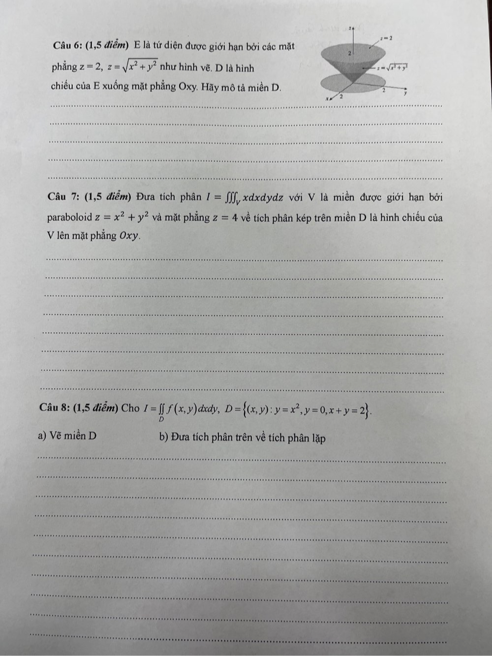 z=2
Câu 6: (1,5 điểm) E là tứ diện được giới hạn bởi các mặt 2 
phẳng z=2, z=sqrt(x^2+y^2) như hình vẽ. D là hình z=sqrt(x^2+y^2)
chiếu của E xuống mặt phẳng Oxy. Hãy mô tả miền D. 
2 
_ 
a 
_ 
_ 
_ 
_ 
Câu 7: (1,5 điểm) Đưa tích phân I=∈tlimits ∈tlimits ∈tlimits _V 1xdxdydz với V là miền được giới hạn bởi 
paraboloid z=x^2+y^2 và mặt phẳng z=4 về tích phân kép trên miền D là hình chiếu của 
V lên mặt phẳng Oxy. 
_ 
_ 
_ 
_ 
_ 
_ 
_ 
_ 
Câu 8: (1,5 điểm) Cho I=∈tlimits _Df(x,y) dxdy, D= (x,y):y=x^2, y=0,x+y=2. 
a) Vẽ miền D b) Đưa tích phân trên về tích phân lặp 
_ 
_ 
_ 
_ 
_ 
_ 
_ 
_ 
_ 
_