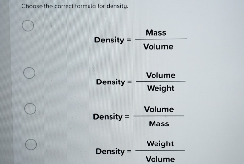 Choose the correct formula for density.
Density= Mass/Volume 
Density= Volume/Weight 
Density= Volume/Mass 
Density= Weight/Volume 