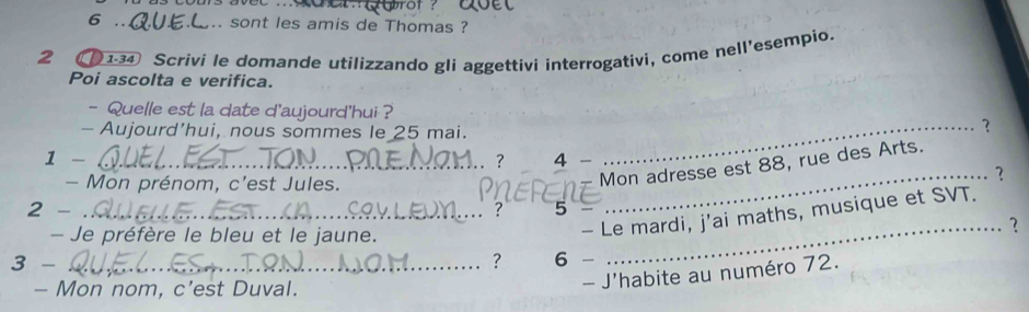 6 ,.. sont les amis de Thomas ? 
2 (1-34 Scrivi le domande utilizzando gli aggettivi interrogativi, come nell'esempio. 
Poi ascolta e verifica. 
- Quelle est la date d'aujourd'hui ? ? 
- Aujourd’hui, nous sommes le 25 mai. 
1 - _4 - 
. ? 
_ 
- Mon prénom, c’est Jules. 
Mon adresse est 88, rue des Arts. 
_? 
2 - _. : 5 
- Je préfère le bleu et le jaune. 
- Le mardi, j'ai maths, musique et SVT. 
_? 
3 - _? 6 
- Mon nom, c’est Duval. 
- J'habite au numéro 72.