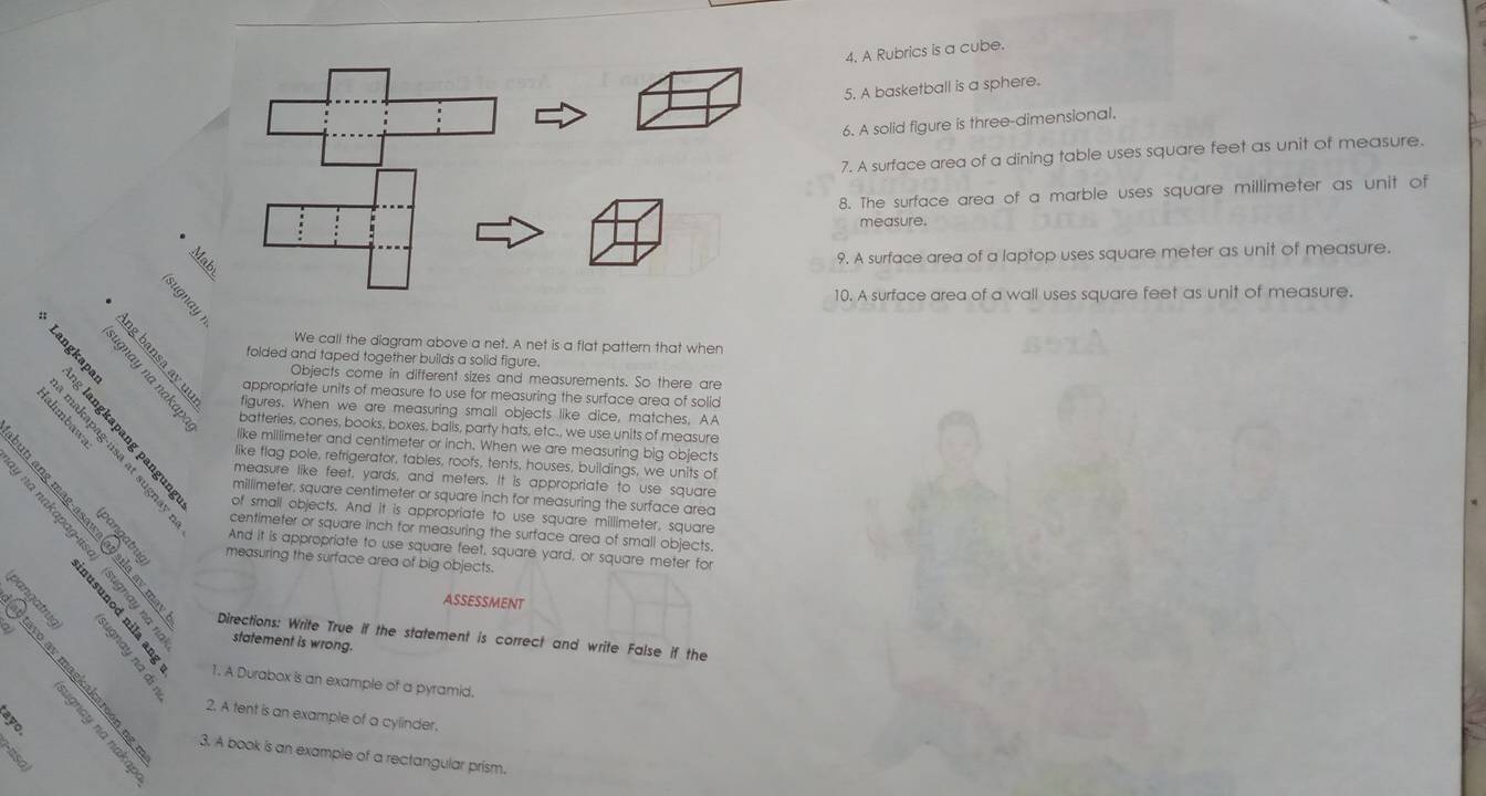 A Rubrics is a cube. 
5. A basketball is a sphere. 
6. A solid figure is three-dimensional. 
7. A surface area of a dining table uses square feet as unit of measure. 
8. The surface area of a marble uses square millimeter as unit of 
measure. 
9. A surface area of a laptop uses square meter as unit of measure. 
10. A surface area of a wall uses square feet as unit of measure. 
We call the diagram above a net. A net is a flat pattern that when 
folded and taped together builds a solid figure. 
appropriate units of measure to use for measuring the surface area of solid 
Objects come in different sizes and measurements. So there are 
figures. When we are measuring small objects like dice, matches, AA 
batteries, cones, books, boxes, balls, party hats, etc., we use units of measure 
like millimeter and centimeter or inch. When we are measuring big objects 
like flag pole, refrigerator, tables, roofs, tents, houses, buildings, we units of 
B of small objects. And it is appropriate to use square millimeter, square 
measure like feet, yards, and meters. It is appropriate to use square 
B B R centimeter or square inch for measuring the surface area of small objects.
millimeter, square centimeter or square inch for measuring the surface area 
③ measuring the surface area of big objects. 
And it is appropriate to use square feet, square yard, or square meter for 
95 
Directions: Write True if the statement is correct and write False if the 
ASSESSMENT 
statement is wrong. 
2 1. A Durabox is an example of a pyramid. 
2. A tent is an example of a cylinder. 
ξ É 
3. A book is an example of a rectangular prism.