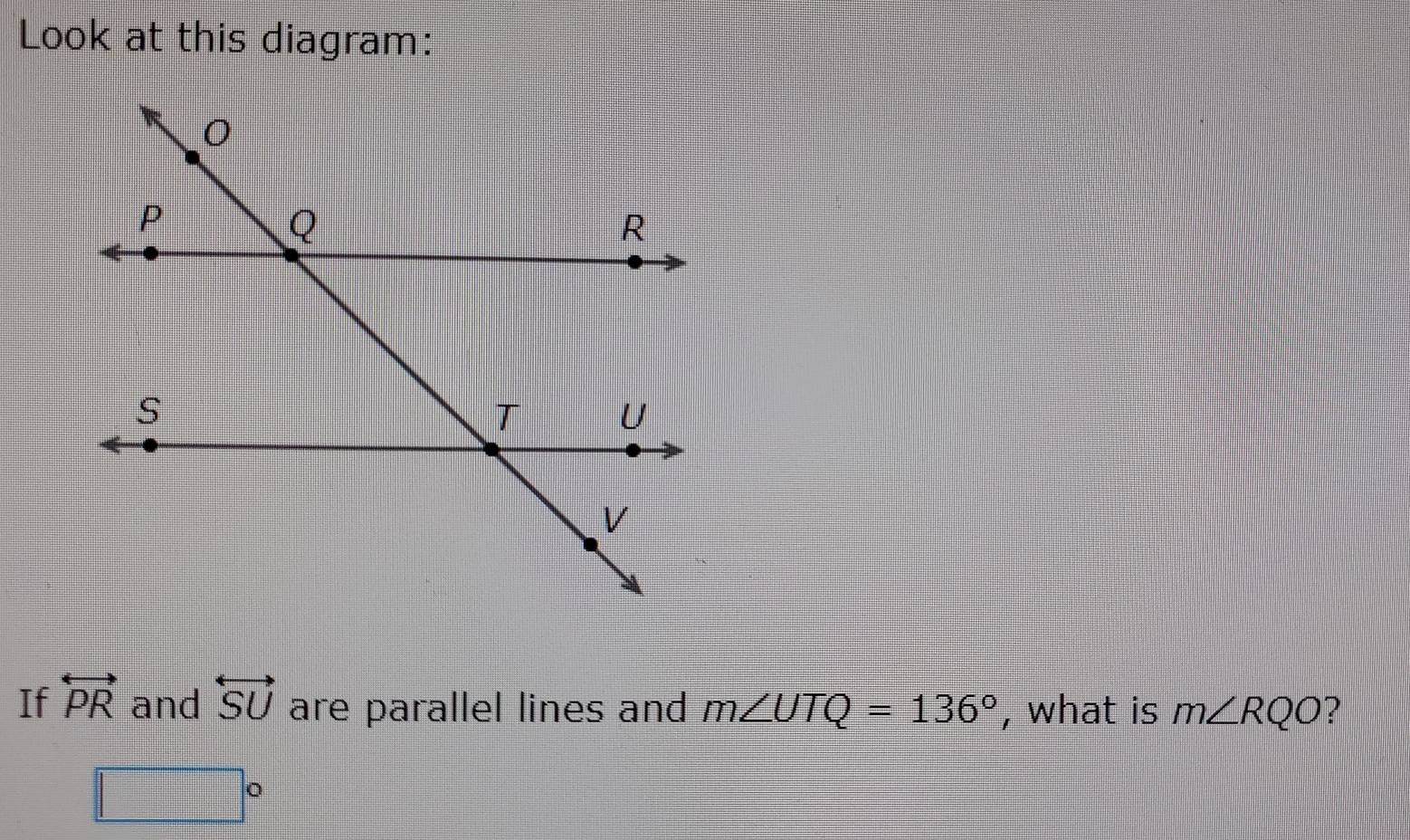 Look at this diagram: 
If overleftrightarrow PR and overleftrightarrow SU are parallel lines and m∠ UTQ=136° , what is m∠ RQO ?
□°