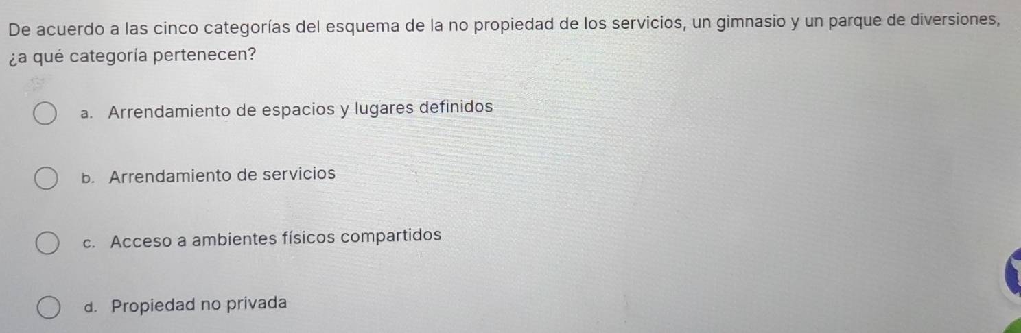 De acuerdo a las cinco categorías del esquema de la no propiedad de los servicios, un gimnasio y un parque de diversiones,
¿a qué categoría pertenecen?
a. Arrendamiento de espacios y lugares definidos
b. Arrendamiento de servicios
c. Acceso a ambientes físicos compartidos
d. Propiedad no privada