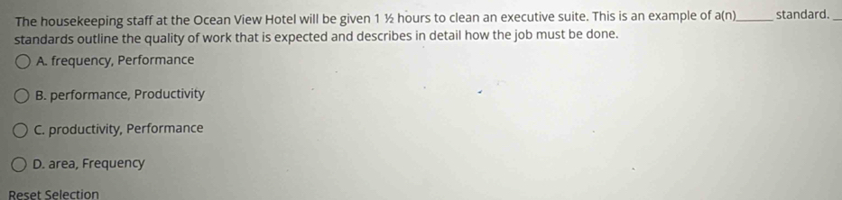 The housekeeping staff at the Ocean View Hotel will be given 1 ½ hours to clean an executive suite. This is an example of a(n) _ standard.
standards outline the quality of work that is expected and describes in detail how the job must be done.
A. frequency, Performance
B. performance, Productivity
C. productivity, Performance
D. area, Frequency
Reset Selection