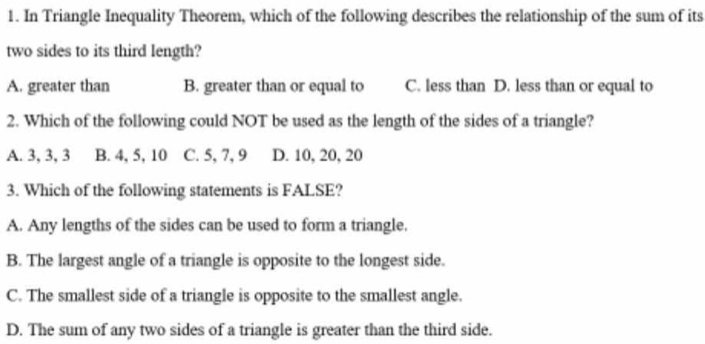 In Triangle Inequality Theorem, which of the following describes the relationship of the sum of its
two sides to its third length?
A. greater than B. greater than or equal to C. less than D. less than or equal to
2. Which of the following could NOT be used as the length of the sides of a triangle?
A. 3, 3, 3 B. 4, 5, 10 C. 5, 7, 9 D. 10, 20, 20
3. Which of the following statements is FALSE?
A. Any lengths of the sides can be used to form a triangle.
B. The largest angle of a triangle is opposite to the longest side.
C. The smallest side of a triangle is opposite to the smallest angle.
D. The sum of any two sides of a triangle is greater than the third side.