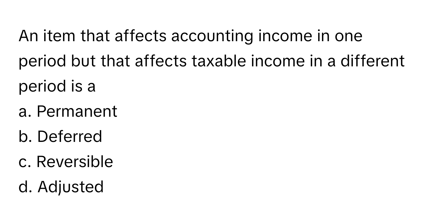 An item that affects accounting income in one period but that affects taxable income in a different period is a
 
a. Permanent
b. Deferred
c. Reversible
d. Adjusted