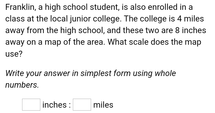 Franklin, a high school student, is also enrolled in a 
class at the local junior college. The college is 4 miles
away from the high school, and these two are 8 inches
away on a map of the area. What scale does the map 
use? 
Write your answer in simplest form using whole 
numbers.
□ inches : □ m ile c.c