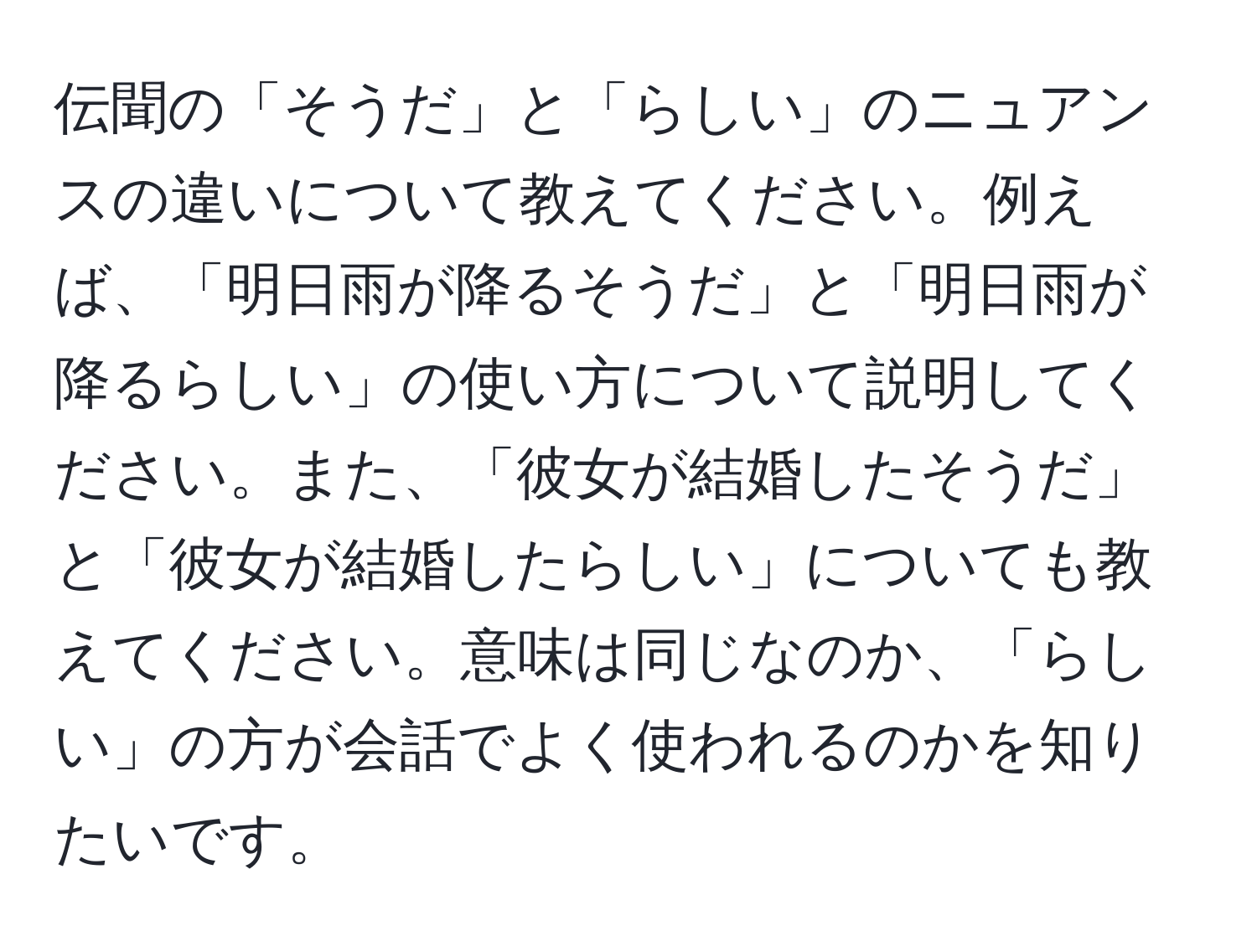 伝聞の「そうだ」と「らしい」のニュアンスの違いについて教えてください。例えば、「明日雨が降るそうだ」と「明日雨が降るらしい」の使い方について説明してください。また、「彼女が結婚したそうだ」と「彼女が結婚したらしい」についても教えてください。意味は同じなのか、「らしい」の方が会話でよく使われるのかを知りたいです。