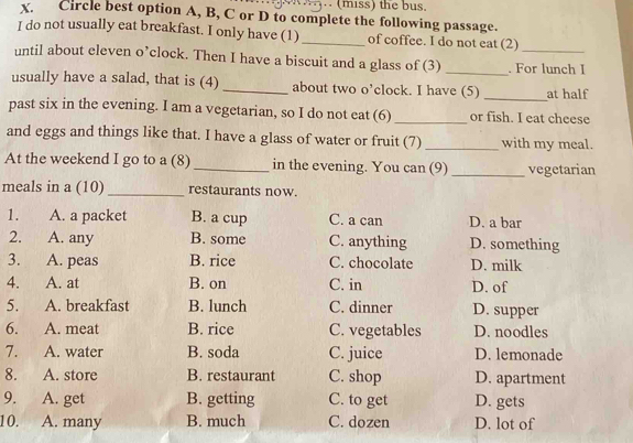 (miss) the bus.
x. Circle best option A, B, C or D to complete the following passage.
I do not usually eat breakfast. I only have (1) _of coffee. I do not eat (2)
until about eleven o’clock. Then I have a biscuit and a glass of (3) _. For lunch I
usually have a salad, that is (4) _about two o’clock. I have (5) _at half
past six in the evening. I am a vegetarian, so I do not eat (6)_ or fish. I eat cheese
and eggs and things like that. I have a glass of water or fruit (7)_ with my meal.
At the weekend I go to a (8)_ in the evening. You can (9) _vegetarian
meals in a (10) _restaurants now.
1. A. a packet B. a cup C. a can D. a bar
2. A. any B. some C. anything D. something
3. A. peas B. rice C. chocolate D. milk
4. A. at B. on C. in D. of
5. A. breakfast B. lunch C. dinner D. supper
6. A. meat B. rice C. vegetables D. noodles
7. A. water B. soda C. juice D. lemonade
8. A. store B. restaurant C. shop D. apartment
9. A. get B. getting C. to get D. gets
10. A. many B. much C. dozen D. lot of