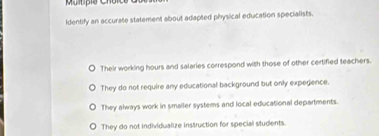 Multípio Choico
ldentify an accurate statement about adapted physical education specialists.
Their working hours and salaries correspond with those of other certified teachers.
They do not require any educational background but only experience.
They always work in smaller systems and local educational departments.
They do not individualize instruction for special students.