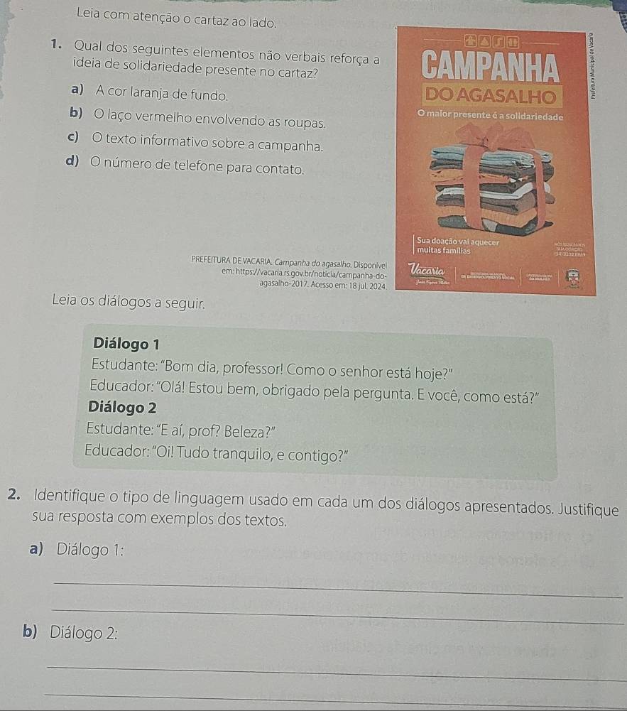 Leia com atenção o cartaz ao lado.
1 Qual dos seguintes elementos não verbais reforça a
ideia de solidariedade presente no cartaz?
a) A cor laranja de fundo.
b) O laço vermelho envolvendo as roupas.
c) O texto informativo sobre a campanha.
d) O número de telefone para contato.
PREFEITURA DE VACARIA. Campanha do agasalho. Disponivel
em: https://vacaria.rs.gov.br/noticia/campanha-do-
agasalho-2017. Acesso em: 18 jul. 2024.
Leia os diálogos a seguir.
Diálogo 1
Estudante: “Bom dia, professor! Como o senhor está hoje?”
Educador: "Olá! Estou bem, obrigado pela pergunta. E você, como está?"
Diálogo 2
Estudante: “E aí, prof? Beleza?”
Educador: “Oi! Tudo tranquilo, e contigo?”
2. Identifique o tipo de linguagem usado em cada um dos diálogos apresentados. Justifique
sua resposta com exemplos dos textos.
a) Diálogo 1:
_
_
b) Diálogo 2:
_
_