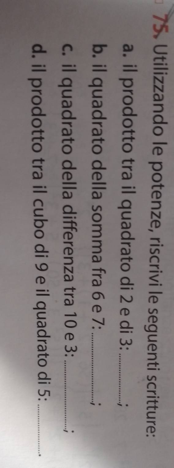 Utilizzando le potenze, riscrivi le seguenti scritture: 
a. il prodotto tra il quadrato di 2 e di 3 :_ 
; 
b. il quadrato della somma fra 6 e 7 :_ 
c. il quadrato della differenza tra 10 e 3 :_ ; 
d. il prodotto tra il cubo di 9 e il quadrato di 5 :_