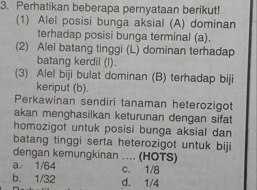 Perhatikan beberapa pernyataan berikut!
(1) Alel posisi bunga aksial (A) dominan
terhadap posisi bunga terminal (a).
(2) Alel batang tinggi (L) dominan terhadap
batang kerdil (l).
(3) Alel biji bulat dominan (B) terhadap biji
keriput (b).
Perkawinan sendiri tanaman heterozigot
akan menghasilkan keturunan dengan sifat 
homozigot untuk posisi bunga aksial dan 
batang tinggi serta heterozigot untuk biji
dengan kemungkinan .... (HOTS)
a. 1/64 c. 1/8
b. 1/32 d. 1/4