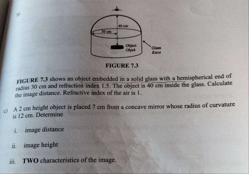 FIGURE 7.3 shows an object embedded in a solid glass with a hemispherical end of 
radius 30 cm and refraction index 1.5. The object is 40 cm inside the glass. Calculate 
the image distance. Refractive index of the air is 1. 
c) A 2 cm height object is placed 7 cm from a concave mirror whose radius of curvature 
is 12 cm. Determine 
i. image distance 
ii. image height 
iii. TWO characteristics of the image.