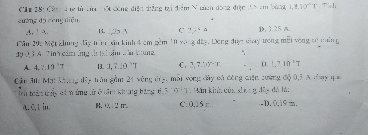 Cảm ứng từ của một dòng điện thẳng tại điểm N cách dòng điện 2,5 cm bằng 1,8.10^(-5)T. Tính
cường độ dòng điện:
A. 1 A. B. 1,25 A. C. 2,25 A. D. 3,25 A.
Câu 29: Một khung dây tròn bán kính 4 cm gồm 10 vòng dây. Dòng điện chạy trong mỗi vòng có cường
độ 0,3 A. Tính cảm ứng từ tại tâm của khung.
A. 4,7.10^(-5)T. B. 3, 7.10^(-5)T. C. 2, 7.10^(-5)T. D. 1, 7.10^(-5)T. 
Câu 30: Một khung dây tròn gồm 24 vòng dây, mỗi vòng dây có dòng điện cường độ 0,5 A chạy qua.
Tính toán thấy cảm ứng từ ở tâm khung bằng 6, 3.10^(-5)T. Bán kính của khung dây đó là:
A. 0,1 m. B. 0,12 m. C. 0,16 m. -D. 0,19 m.