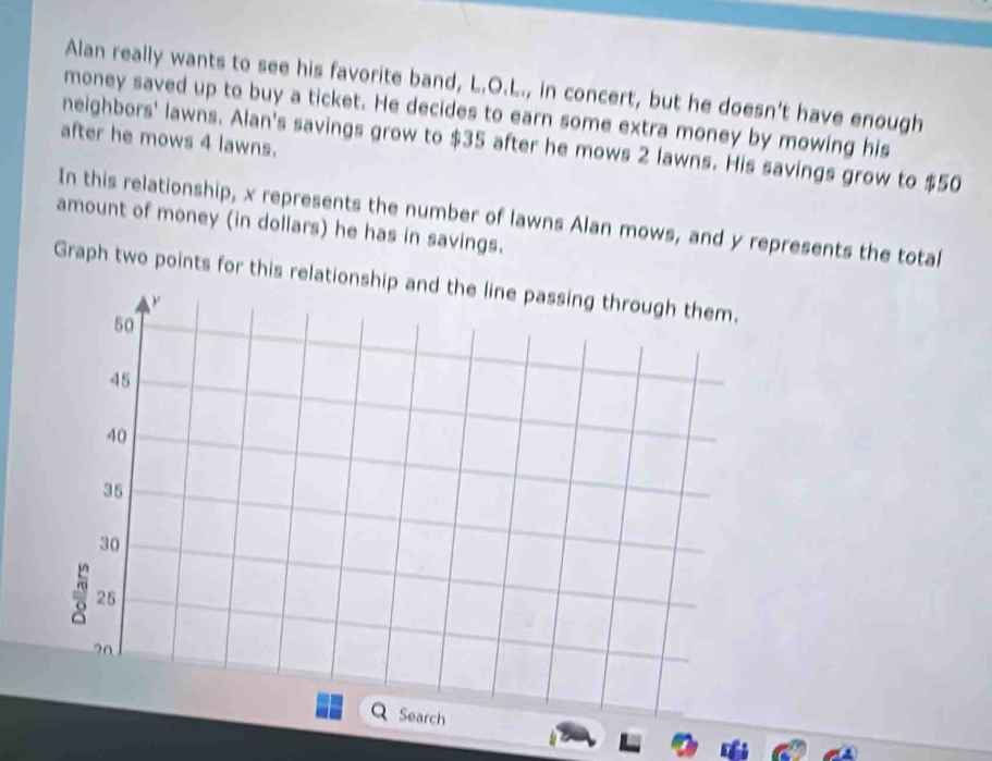 Alan really wants to see his favorite band, L.O.L., in concert, but he doesn't have enough 
money saved up to buy a ticket. He decides to earn some extra money by mowing his 
after he mows 4 lawns. 
neighbors' lawns. Alan's savings grow to $35 after he mows 2 lawns. His savings grow to $50
amount of money (in dollars) he has in savings. In this relationship, x represents the number of lawns Alan mows, and y represents the total 
Graph two points for this relationsh