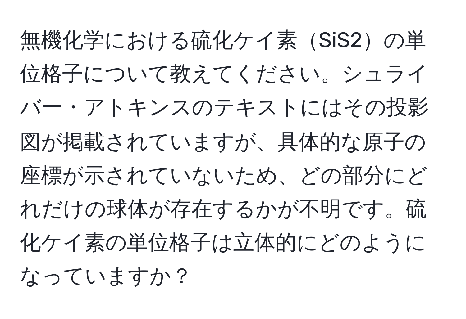 無機化学における硫化ケイ素SiS2の単位格子について教えてください。シュライバー・アトキンスのテキストにはその投影図が掲載されていますが、具体的な原子の座標が示されていないため、どの部分にどれだけの球体が存在するかが不明です。硫化ケイ素の単位格子は立体的にどのようになっていますか？