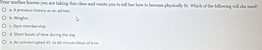 Your mother knows you are taking this class and wants you to tell her how to become physically fit. Which of the following will she need?
a. A previous history as an athlete
b. Weights
c. Gym membership
d. Short bouts of time during the day
e. An uninterrupted 45 - to 60-minute block of time