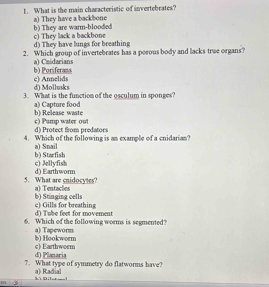 What is the main characteristic of invertebrates?
a) They have a backbone
b) They are warm-blooded
c) They lack a backbone
d) They have lungs for breathing
2. Which group of invertebrates has a porous body and lacks true organs?
a) Cnidarians
b) Poriferans
c) Annelids
d) Mollusks
3. What is the function of the osculum in sponges?
a) Capture food
b) Release waste
c) Pump water out
d) Protect from predators
4. Which of the following is an example of a cnidarian?
a) Snail
b) Starfish
c) Jellyfish
d) Earthworm
5. What are cnidocytes?
a) Tentacles
b) Stinging cells
c) Gills for breathing
d) Tube feet for movement
6. Which of the following worms is segmented?
a) Tapeworm
b) Hookworm
c) Earthworm
d) Planaria
7. What type of symmetry do flatworms have?
a) Radial
D ile ter e
831