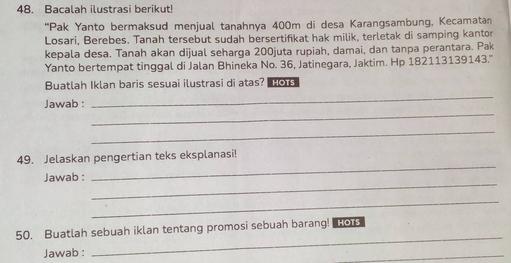 Bacalah ilustrasi berikut! 
“Pak Yanto bermaksud menjual tanahnya 400m di desa Karangsambung, Kecamatan 
Losari, Berebes. Tanah tersebut sudah bersertifikat hak milik, terletak di samping kantor 
kepala desa. Tanah akan dijual seharga 200juta rupiah, damai, dan tanpa perantara. Pak 
Yanto bertempat tinggal di Jalan Bhineka No. 36, Jatinegara, Jaktim. Hp 182113139143.” 
Buatlah Iklan baris sesuai ilustrasi di atas? Hots 
_ 
Jawab : 
_ 
_ 
_ 
49. Jelaskan pengertian teks eksplanasi! 
_ 
Jawab : 
_ 
_ 
50. Buatlah sebuah iklan tentang promosi sebuah barang! Hots 
Jawab : 
_