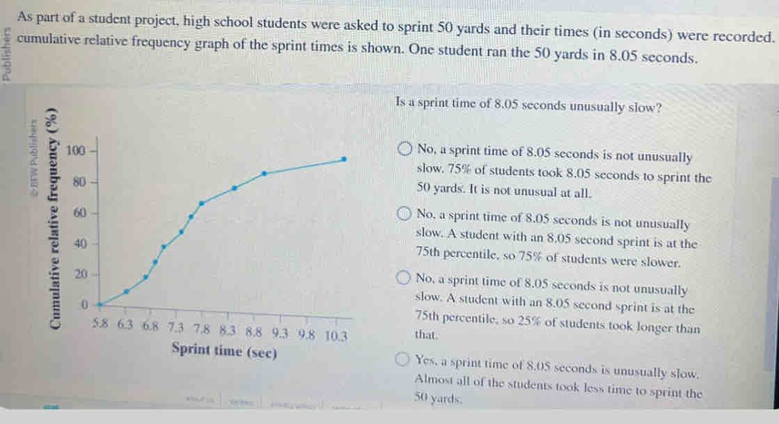 As part of a student project, high school students were asked to sprint 50 yards and their times (in seconds) were recorded.
cumulative relative frequency graph of the sprint times is shown. One student ran the 50 yards in 8.05 seconds.
5
Is a sprint time of 8.05 seconds unusually slow?
2 No, a sprint time of 8.05 seconds is not unusually
slow. 75% of students took 8.05 seconds to sprint the
50 yards. It is not unusual at all.
No, a sprint time of 8.05 seconds is not unusually
slow. A student with an 8.05 second sprint is at the
75th percentile, so 75% of students were slower.
No, a sprint time of 8.05 seconds is not unusually
slow. A student with an 8.05 second sprint is at the
75th percentile, so 25% of students took longer than
that.
Sprint time (sec) Yes, a sprint time of 8.05 seconds is unusually slow.
Almost all of the students took less time to sprint the
50 yards.