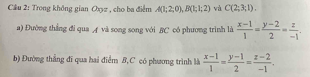 Trong không gian Oxyz , cho ba điểm A(1;2;0), B(1;1;2) và C(2;3;1). 
a) Đường thẳng đi qua A và song song với BC có phương trình là  (x-1)/1 = (y-2)/2 = z/-1 . 
b) Đường thẳng đi qua hai điểm B, C có phương trình là  (x-1)/1 = (y-1)/2 = (z-2)/-1 .