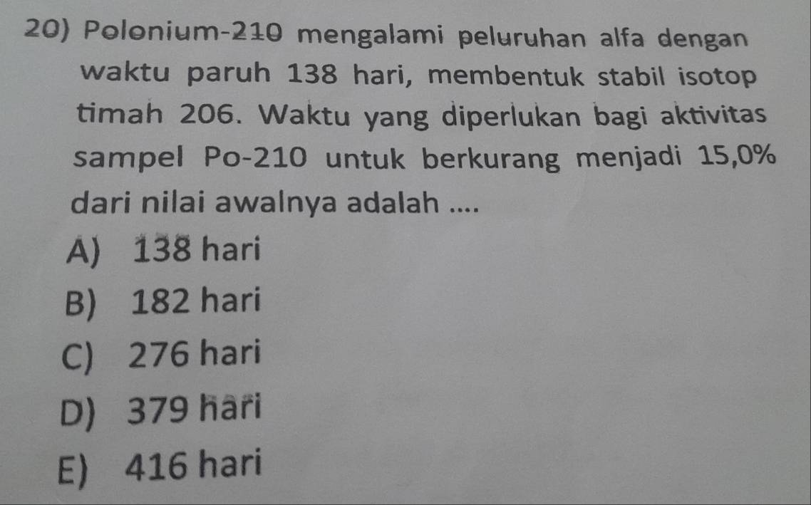 Polonium- 210 mengalami peluruhan alfa dengan
waktu paruh 138 hari, membentuk stabil isotop
timah 206. Waktu yang diperlukan bagi aktivitas
sampel Po- 210 untuk berkurang menjadi 15, 0%
dari nilai awalnya adalah ....
A) 138 hari
B) 182 hari
C) 276 hari
D) 379 hari
E) 416 hari