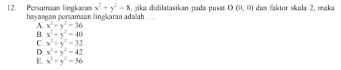 x^2+y^2=8 jika didilatasikan pada pusat O(0,0) dan faktor skala 2, maka
12. Persamaan lingkaran bayanuan persamaan lingkaran adalah …
A. x^2+y^2=36
B. x^2+y^2=40
C. x^2+y^2=32
D x^2+y^2=42
E. x^2+y^2=56