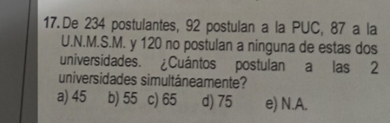 De 234 postulantes, 92 postulan a la PUC, 87 a la
U.N.M.S.M. y 120 no postulan a ninguna de estas dos
universidades. ¿Cuántos postulan a las 2
universidades simultáneamente?
a) 45 b) 55 c) 65 d) 75 e) N.A.