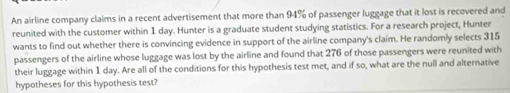 An airline company claims in a recent advertisement that more than 94% of passenger luggage that it lost is recovered and 
reunited with the customer within 1 day. Hunter is a graduate student studying statistics. For a research project, Hunter 
wants to find out whether there is convincing evidence in support of the airline company's claim. He randomly selects 315
passengers of the airline whose luggage was lost by the airline and found that 276 of those passengers were reunited with 
their luggage within 1 day. Are all of the conditions for this hypothesis test met, and if so, what are the null and alternative 
hypotheses for this hypothesis test?