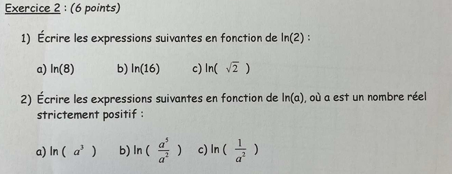 Écrire les expressions suivantes en fonction de ln (2) :
a) ln (8) b) ln (16) c) ln (sqrt(2))
2) Écrire les expressions suivantes en fonction de ln (a) , où a est un nombre réel
strictement positif :
a) ln (a^3) b) ln ( a^5/a^2 ) c) ln ( 1/a^2 )