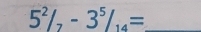 5^2/_7-3^5/_14= _