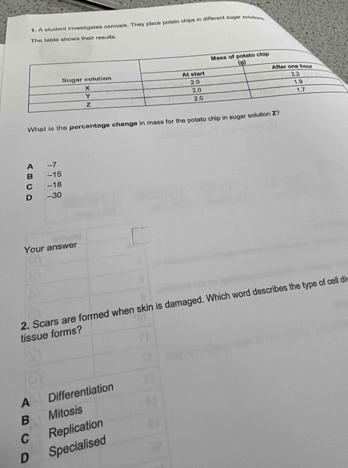 A student investigates osmosis. They place potato chips in different sugar solutions
The table shows their results.
What is the percentage change in mass for the potato chip in su
A -7
B -15
C -18
D -30
Your answer
2. Scars are formed when skin is damaged. Which word describes the type of cell di
tissue forms?
A Differentiation
B Mitosis
C Replication
D Specialised