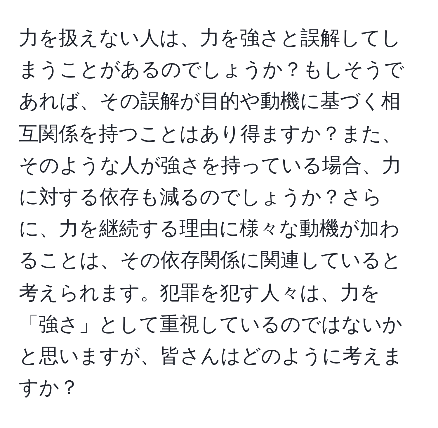 力を扱えない人は、力を強さと誤解してしまうことがあるのでしょうか？もしそうであれば、その誤解が目的や動機に基づく相互関係を持つことはあり得ますか？また、そのような人が強さを持っている場合、力に対する依存も減るのでしょうか？さらに、力を継続する理由に様々な動機が加わることは、その依存関係に関連していると考えられます。犯罪を犯す人々は、力を「強さ」として重視しているのではないかと思いますが、皆さんはどのように考えますか？