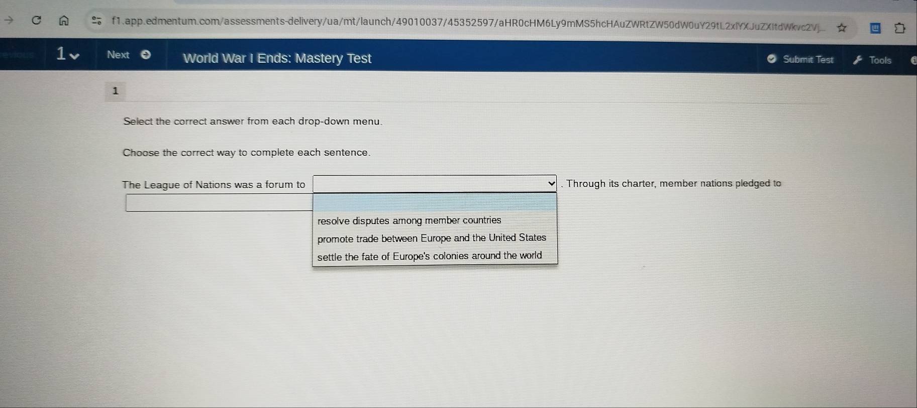 f1.app.edmentum.com/assessments-delivery/ua/mt/launch/49010037/45352597/aHR0cHM6Ly9mMS5hcHAuZWRtZW50dW0uY29tL2xlYXJuZXItdWkvc2Vj. 
1 Next World War I Ends: Mastery Test Submit Test Tools 
1 
Select the correct answer from each drop-down menu. 
Choose the correct way to complete each sentence. 
The League of Nations was a forum to Through its charter, member nations pledged to 
resolve disputes among member countries 
promote trade between Europe and the United States 
settle the fate of Europe's colonies around the world