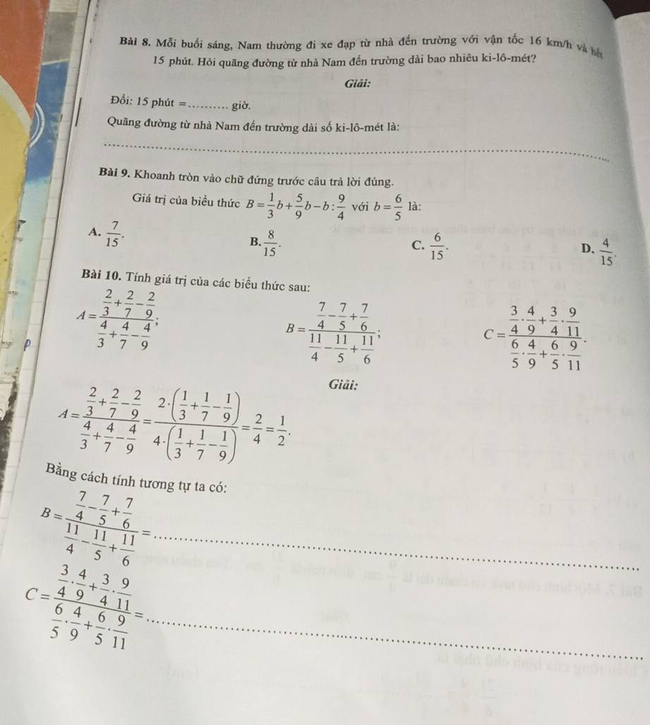 Mỗi buổi sáng, Nam thường đi xe đạp từ nhà đến trường với vận tốc 16 km/h và hệ
15 phút. Hỏi quãng đường từ nhà Nam đến trường dài bao nhiêu ki-lô-mét?
Giải:
Đ ổi: 15 phút =_ giờ,
Quãng đường từ nhà Nam đến trường dài số ki-lô-mét là:
_
Bài 9. Khoanh tròn vào chữ đứng trước câu trả lời đúng.
Giá trị của biểu thức B= 1/3 b+ 5/9 b-b: 9/4  với b= 6/5  là:
A.  7/15 .
B.  8/15 .  6/15 .  4/15 .
C.
D.
Bài 10. Tính giá trị của các biểu thức sau:
p A=frac  2/3 + 2/7 - 2/9  4/3 + 4/7 - 4/9 .
B=frac  7/4 - 7/5 + 7/6  11/4 - 11/5 + 11/6 .
C=frac  3/4 ·  4/9 + 3/4 ·  9/11  6/5 ·  4/5 + 6/11 .
A=frac  2/3 + 2/7 - 2/9  4/3 + 4/7 - 4/9 =frac 2( 1/3 + 1/7 - 1/9 )4· ( 1/3 + 1/7 - 1/9 )= 2/4 = 1/2 .
Giải:
Bằng cách tính tương tự ta có:
_ B=frac  7/4 - 7/5 + 7/6  11/4 - 11/5 + 11/6 =
_ C=frac  3/4 ·  4/9 + 3/4 ·  9/11  6/5 ·  4/9 + 6/5 ·  9/11 =