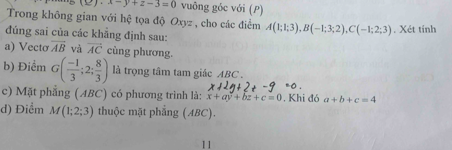 x-y+z-3=0 vuông góc với (P) 
Trong không gian với hệ tọa độ Oxyz , cho các điểm A(1;1;3), B(-1;3;2), C(-1;2;3)
đúng sai của các khẳng định sau: . Xét tính 
a) Vectơ vector AB và vector AC cùng phương. 
b) Điểm G( (-1)/3 ;2; 8/3 ) là trọng tâm tam giác ABC. 
c) Mặt phẳng (ABC) có phương trình là: x+ay+bz+c=0. Khi đó a+b+c=4
d) Điểm M(1;2;3) thuộc mặt phẳng (ABC). 
11