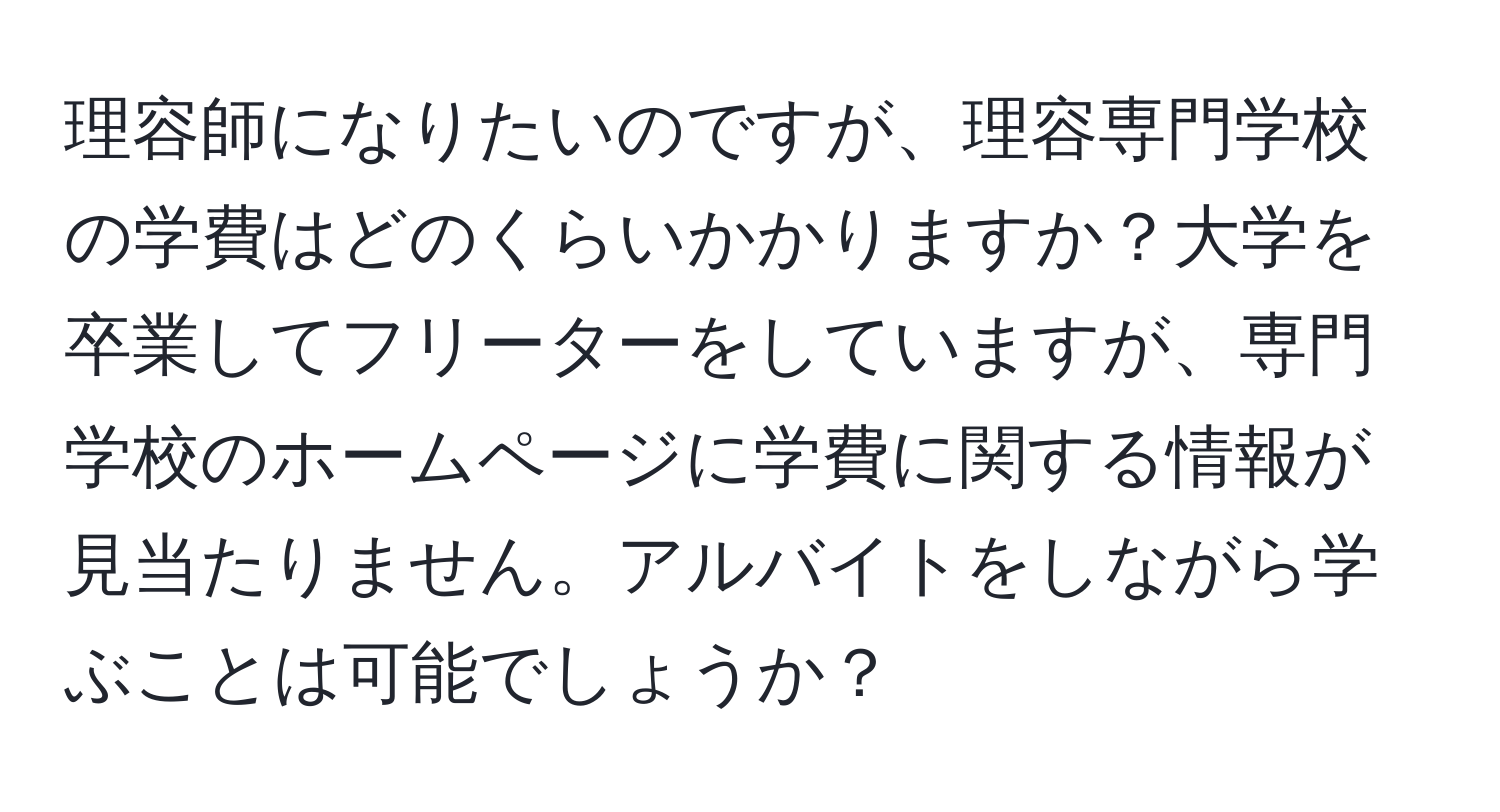 理容師になりたいのですが、理容専門学校の学費はどのくらいかかりますか？大学を卒業してフリーターをしていますが、専門学校のホームページに学費に関する情報が見当たりません。アルバイトをしながら学ぶことは可能でしょうか？