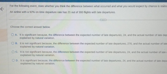 For the following event, state whether you think the difference between what occurred and what you would expect by chance is statis
An airline with a 92% on-time departure rate has 21 out of 300 flights with late departures.
Choose the correct answer below.
A. It is significant because, the difference between the expected number of late departures. 24. and the actual number of late dep
explained by natural variation.
B. It is not significant because, the difference between the expected number of late departures, 276, and the actual number of lat
explained by natural variation.
C. It is not significant because, the difference between the expected number of late departures, 24, and the actual number of late
explained by natural variation.
D. It is significant because, the difference between the expected number of late departures. 24, and the actual number of late depa
explained by natural variation.