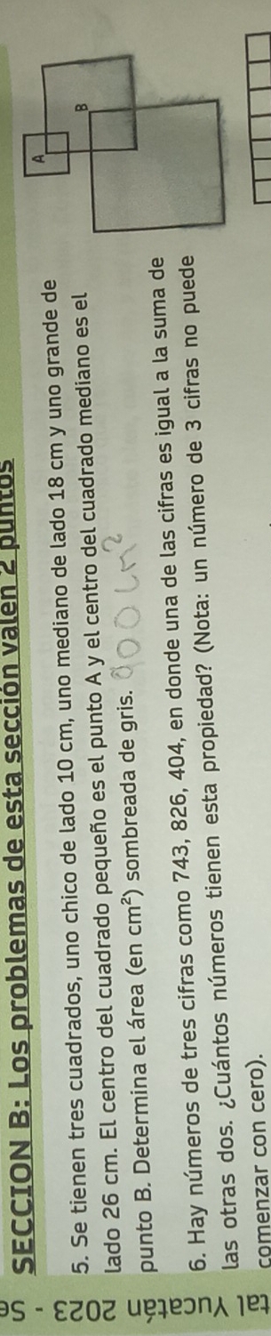 SECCION B: Los problemas de esta sección valen 2 puntos 
5. Se tienen tres cuadrados, uno chico de lado 10 cm, uno mediano de lado 18 cm y uno grande de 
lado 26 cm. El centro del cuadrado pequeño es el punto A y el centro del cuadrado mediano es el 
punto B. Determina el área (en cm^2 sombreada de gris. 
6. Hay números de tres cifras como 743, 826, 404, en donde una de las cifras es igual a la suma de 
las otras dos. ¿Cuántos números tienen esta propiedad? (Nota: un número de 3 cifras no puede 
comenzar con cero).