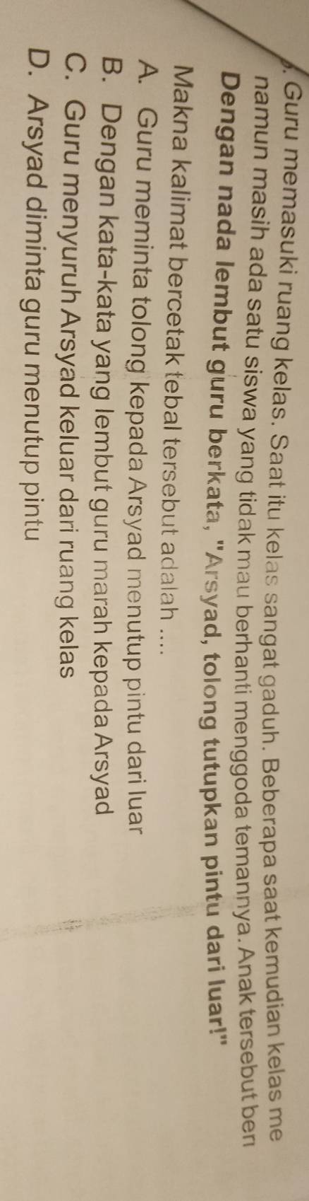 Guru memasuki ruang kelas. Saat itu kelas sangat gaduh. Beberapa saat kemudian kelas me
namun masih ada satu siswa yang tidak mau berhanti menggoda temannya. Anak tersebut ben
Dengan nada lembut guru berkata, "Arsyad, tolong tutupkan pintu dari luar!"
Makna kalimat bercetak tebal tersebut adalah ....
A. Guru meminta tolong kepada Arsyad menutup pintu dari luar
B. Dengan kata-kata yang lembut guru marah kepada Arsyad
C. Guru menyuruh Arsyad keluar dari ruang kelas
D. Arsyad diminta guru menutup pintu